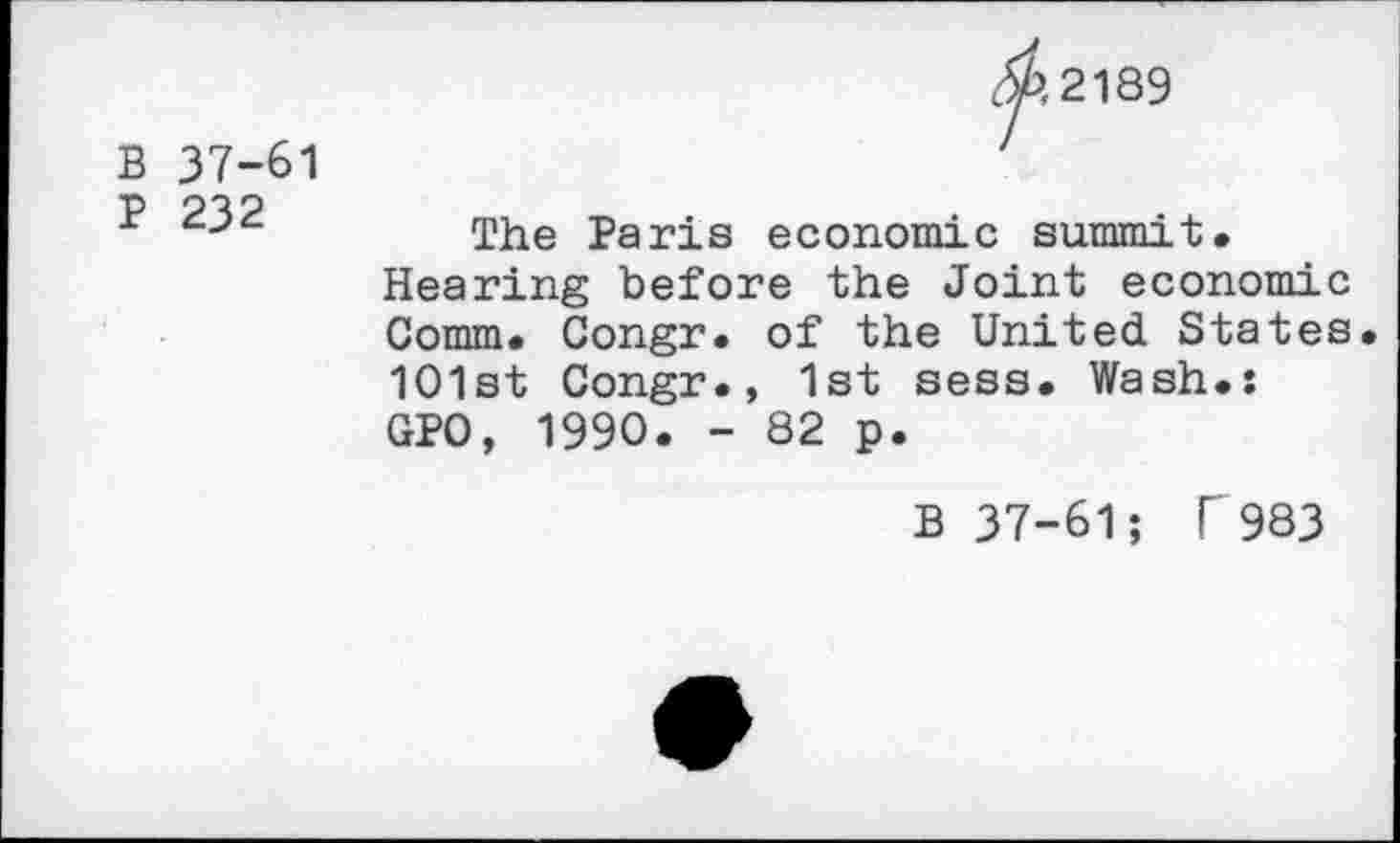 ﻿B 37-61
P 232
02189
The Paris economic summit.
Hearing before the Joint economic Comm. Congr. of the United States 1O1st Congr., 1st sess. Wash.: GPO, 1990. - 82 p.
B 37-61; r983